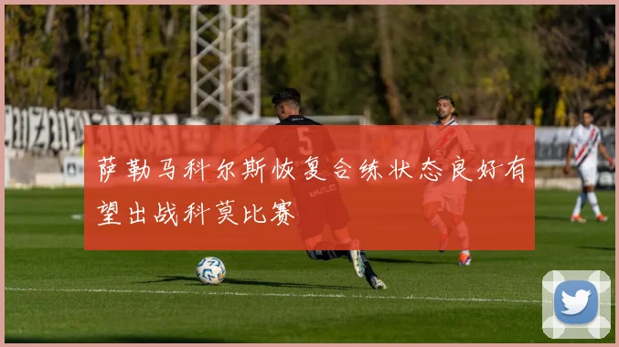 萨勒马科尔斯恢复合练状态良好有望出战科莫比赛