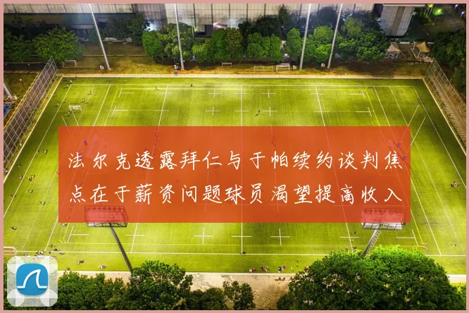 法尔克透露拜仁与于帕续约谈判焦点在于薪资问题球员渴望提高收入
