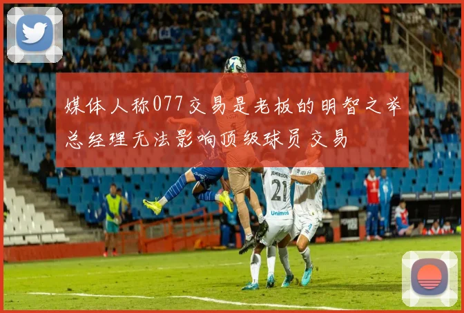 媒体人称077交易是老板的明智之举总经理无法影响顶级球员交易