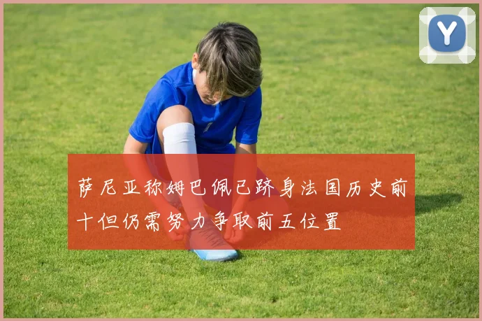萨尼亚称姆巴佩已跻身法国历史前十但仍需努力争取前五位置
