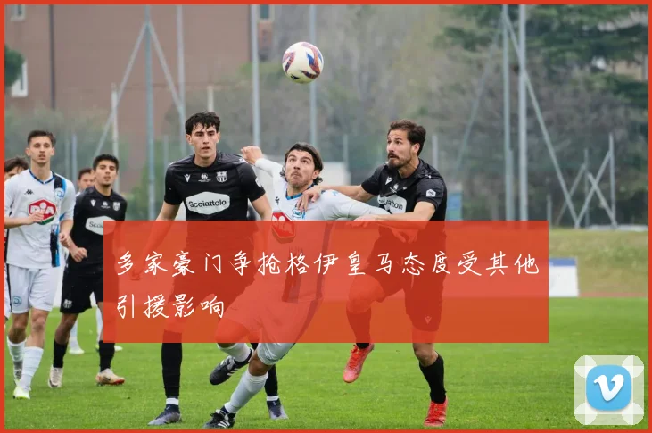 多家豪门争抢格伊皇马态度受其他引援影响