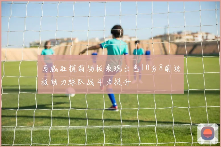 马威狂揽前场板表现出色10分8前场板助力球队战斗力提升