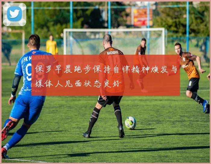 保罗早晨跑步保持自律精神焕发与媒体人见面状态良好