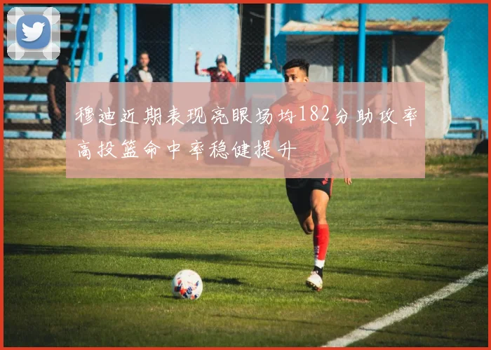 穆迪近期表现亮眼场均182分助攻率高投篮命中率稳健提升
