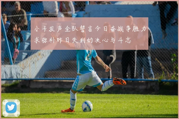 小卡发声全队誓言今日奋战争胜力求弥补昨日失利的决心与斗志