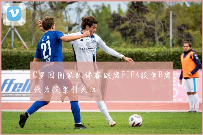 C罗因国家队停赛缺席FIFA投票B席代为投票引关注