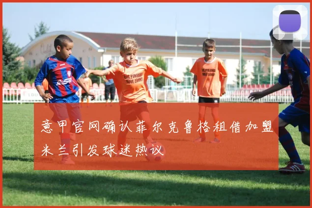 意甲官网确认菲尔克鲁格租借加盟米兰引发球迷热议