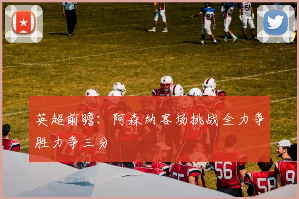 英超前瞻：阿森纳客场挑战全力争胜力争三分