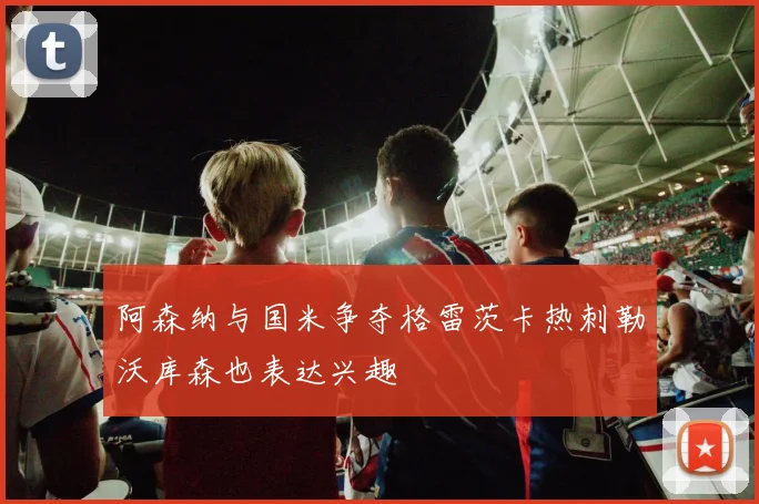 阿森纳与国米争夺格雷茨卡热刺勒沃库森也表达兴趣