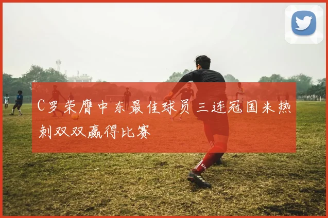 C罗荣膺中东最佳球员三连冠国米热刺双双赢得比赛