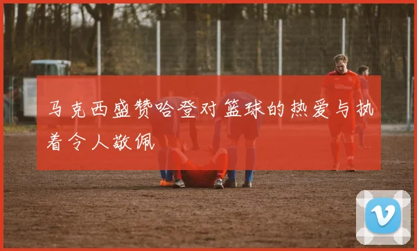 马克西盛赞哈登对篮球的热爱与执着令人敬佩