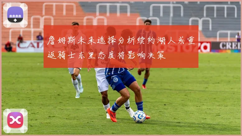 詹姆斯未来选择分析续约湖人或重返骑士东里态度将影响决策