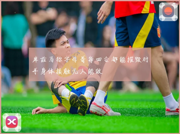 库兹马称字母哥每回合都能摧毁对手身体接触无人能敌