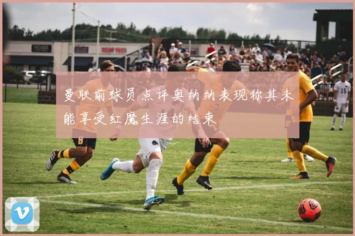 曼联前球员点评奥纳纳表现称其未能享受红魔生涯的结束