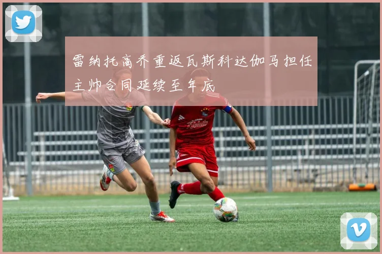 雷纳托高乔重返瓦斯科达伽马担任主帅合同延续至年底