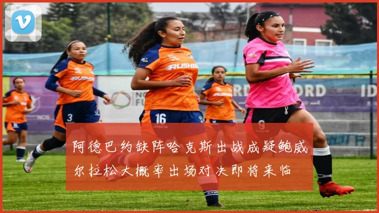 阿德巴约缺阵哈克斯出战成疑鲍威尔拉松大概率出场对决即将来临