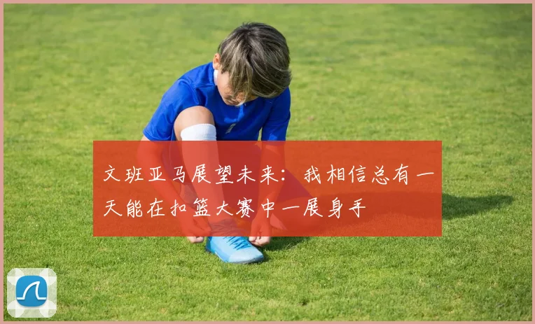 文班亚马展望未来：我相信总有一天能在扣篮大赛中一展身手