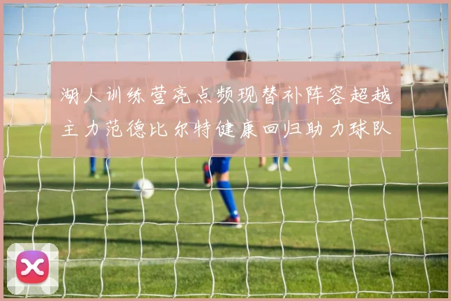 湖人训练营亮点频现替补阵容超越主力范德比尔特健康回归助力球队